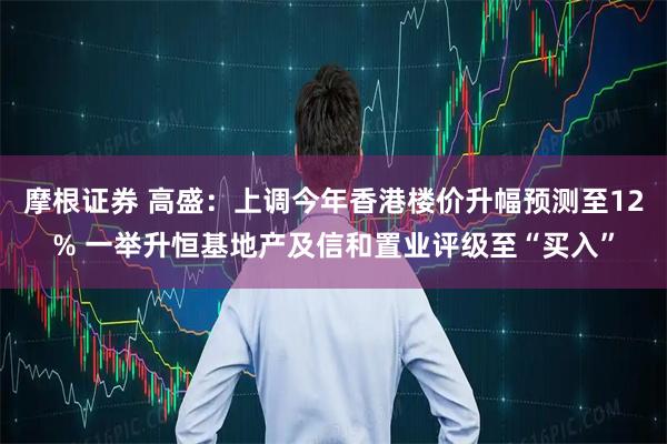 摩根证券 高盛：上调今年香港楼价升幅预测至12% 一举升恒基地产及信和置业评级至“买入”