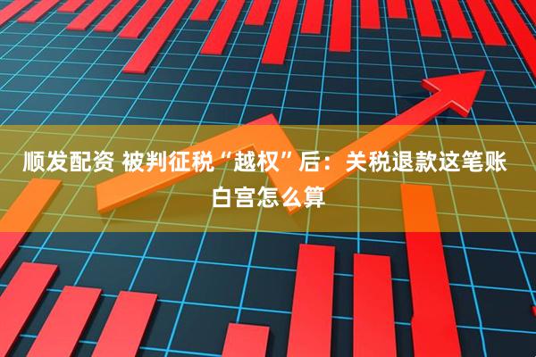 顺发配资 被判征税“越权”后：关税退款这笔账 白宫怎么算