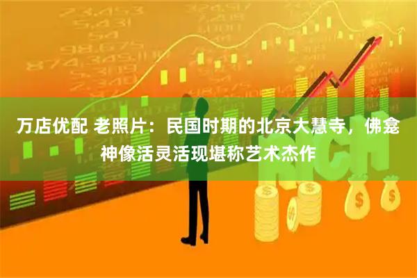 万店优配 老照片：民国时期的北京大慧寺，佛龛神像活灵活现堪称艺术杰作