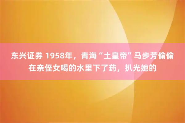 东兴证券 1958年，青海“土皇帝”马步芳偷偷在亲侄女喝的水里下了药，扒光她的