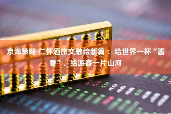 京海策略 仁怀酒旅交融绘新篇 ：给世界一杯“酱香”、给游客一片山河