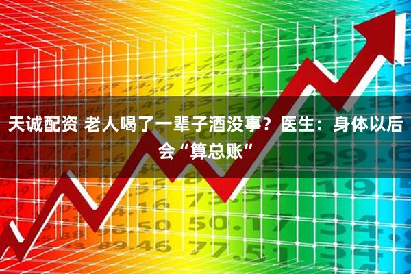 天诚配资 老人喝了一辈子酒没事？医生：身体以后会“算总账”