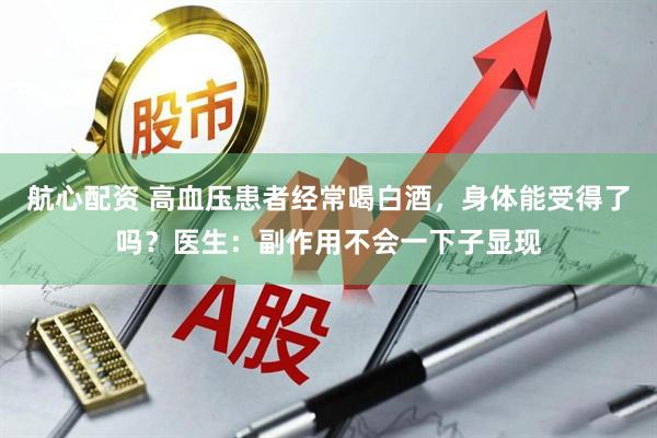 航心配资 高血压患者经常喝白酒，身体能受得了吗？医生：副作用不会一下子显现