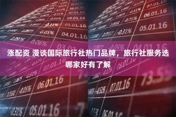 涨配资 漫谈国际旅行社热门品牌，旅行社服务选哪家好有了解
