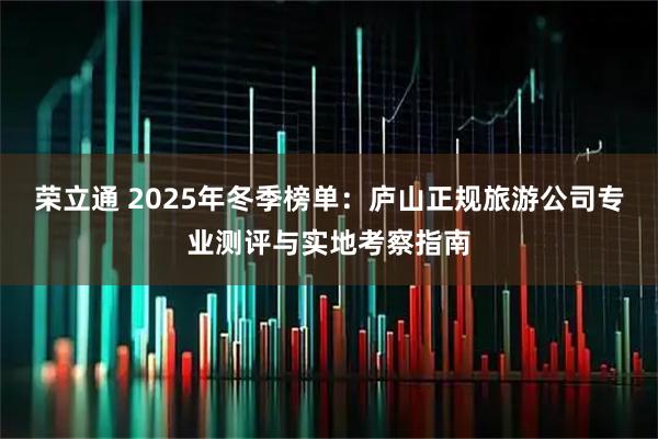 荣立通 2025年冬季榜单：庐山正规旅游公司专业测评与实地考察指南