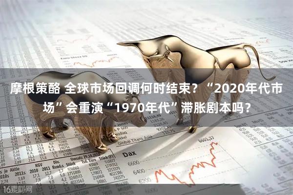 摩根策酪 全球市场回调何时结束？“2020年代市场”会重演“1970年代”滞胀剧本吗？