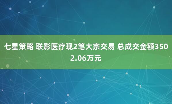 七星策略 联影医疗现2笔大宗交易 总成交金额3502.06万元