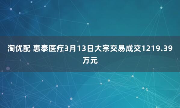 淘优配 惠泰医疗3月13日大宗交易成交1219.39万元