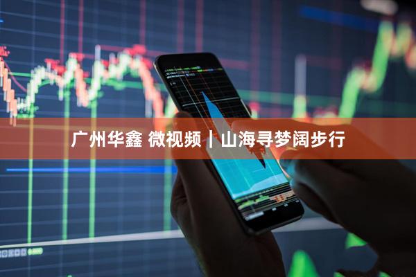 广州华鑫 微视频｜山海寻梦阔步行