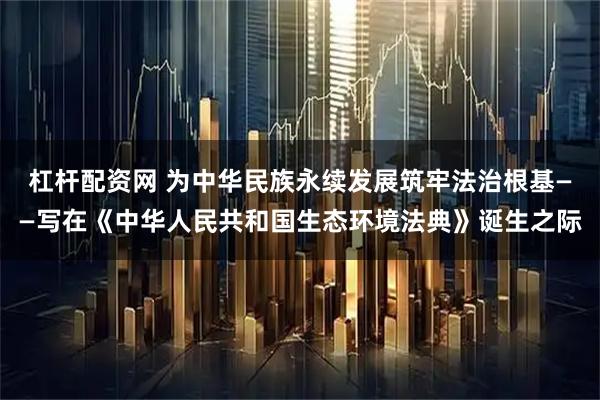杠杆配资网 为中华民族永续发展筑牢法治根基——写在《中华人民共和国生态环境法典》诞生之际