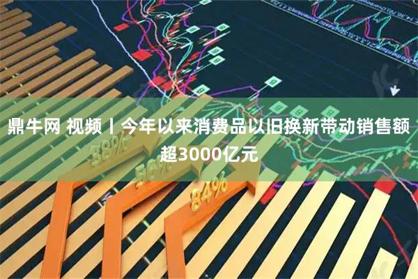 鼎牛网 视频丨今年以来消费品以旧换新带动销售额超3000亿元