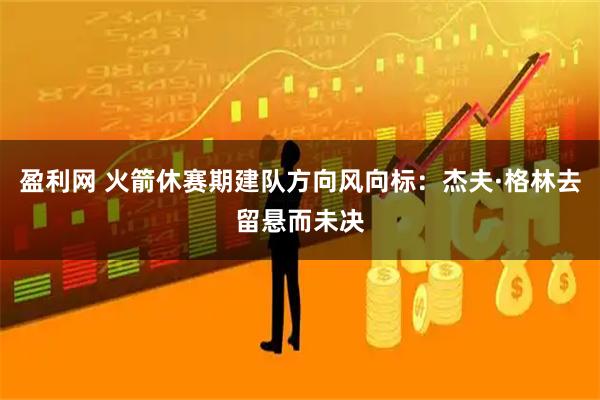 盈利网 火箭休赛期建队方向风向标：杰夫·格林去留悬而未决