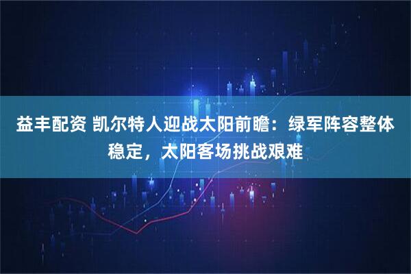 益丰配资 凯尔特人迎战太阳前瞻：绿军阵容整体稳定，太阳客场挑战艰难