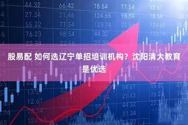 股易配 如何选辽宁单招培训机构？沈阳清大教育是优选