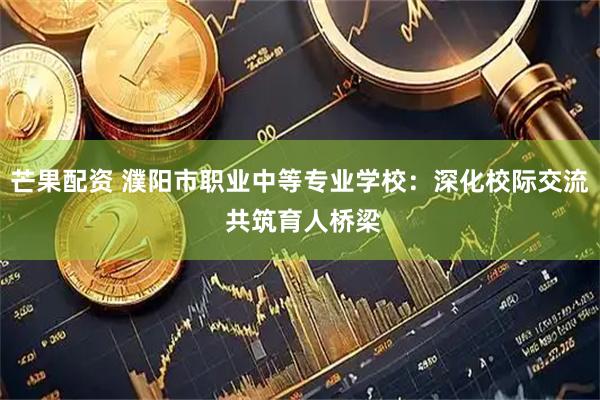 芒果配资 濮阳市职业中等专业学校：深化校际交流 共筑育人桥梁