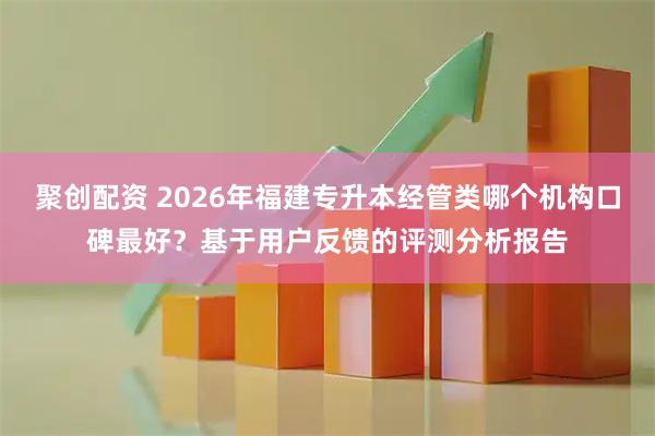 聚创配资 2026年福建专升本经管类哪个机构口碑最好？基于用户反馈的评测分析报告