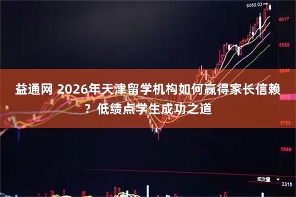 益通网 2026年天津留学机构如何赢得家长信赖？低绩点学生成功之道
