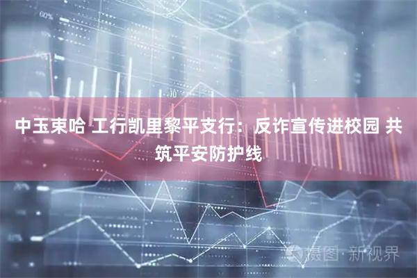 中玉束哈 工行凯里黎平支行：反诈宣传进校园 共筑平安防护线