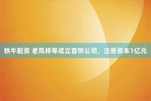 铁牛配资 老凤祥等成立首饰公司，注册资本1亿元