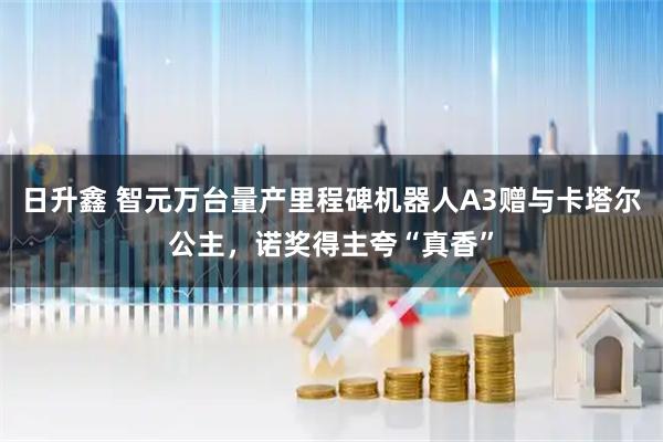 日升鑫 智元万台量产里程碑机器人A3赠与卡塔尔公主，诺奖得主夸“真香”