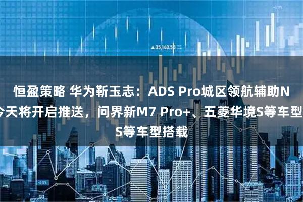 恒盈策略 华为靳玉志:ADS Pro城区领航辅助NCA今天将开启推送,问界新M7 Pro+、五菱华境S等车型搭载