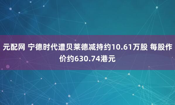 元配网 宁德时代遭贝莱德减持约10.61万股 每股作价约630.74港元