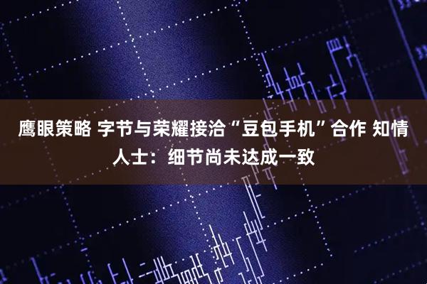 鹰眼策略 字节与荣耀接洽“豆包手机”合作 知情人士：细节尚未达成一致