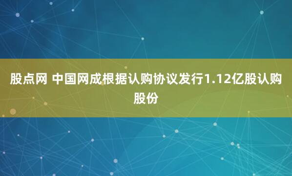 股点网 中国网成根据认购协议发行1.12亿股认购股份