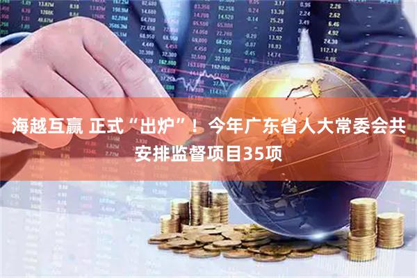海越互赢 正式“出炉”！今年广东省人大常委会共安排监督项目35项