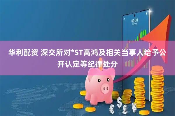 华利配资 深交所对*ST高鸿及相关当事人给予公开认定等纪律处分