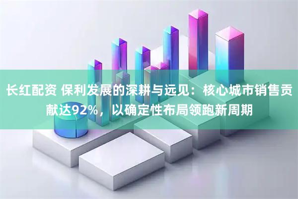 长红配资 保利发展的深耕与远见：核心城市销售贡献达92%，以确定性布局领跑新周期