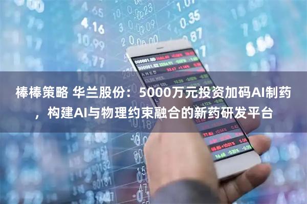 棒棒策略 华兰股份：5000万元投资加码AI制药，构建AI与物理约束融合的新药研发平台