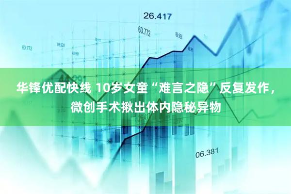 华锋优配快线 10岁女童“难言之隐”反复发作,微创手术揪出体内隐秘异物