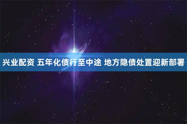 兴业配资 五年化债行至中途 地方隐债处置迎新部署