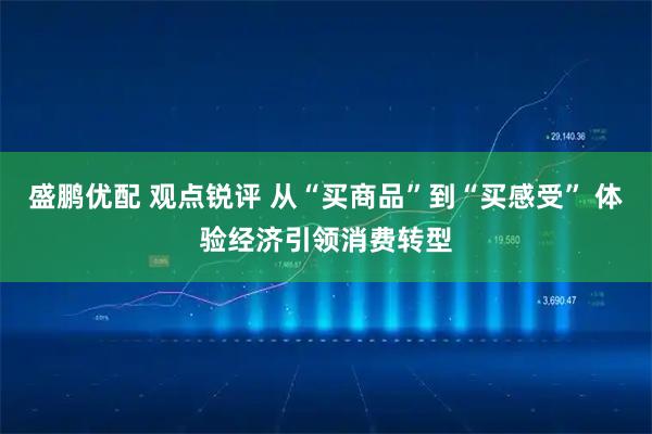 盛鹏优配 观点锐评 从“买商品”到“买感受” 体验经济引领消费转型