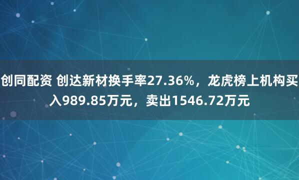 创同配资 创达新材换手率27.36%，龙虎榜上机构买入989.85万元，卖出1546.72万元