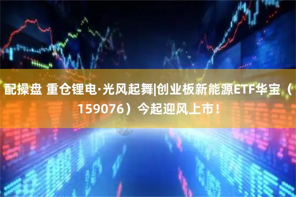 配操盘 重仓锂电·光风起舞|创业板新能源ETF华宝(159076)今起迎风上市!