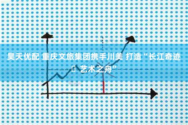 昊天优配 重庆文旅集团携手川美 打造“长江奇迹・艺术之舟”