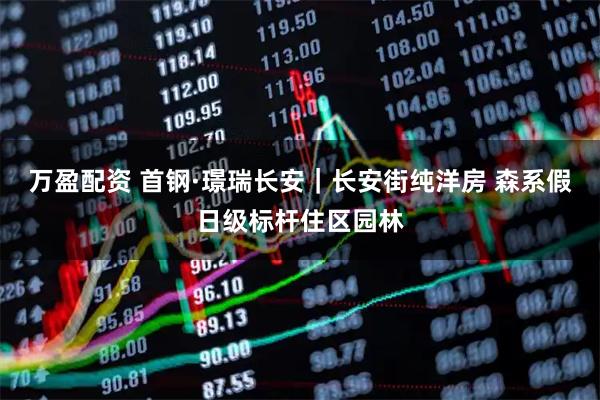 万盈配资 首钢·璟瑞长安｜长安街纯洋房 森系假日级标杆住区园林