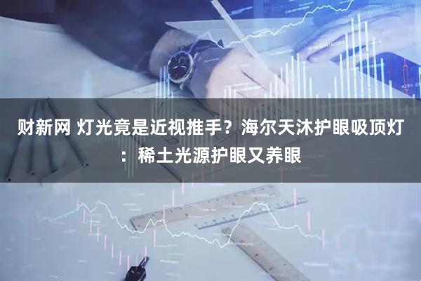 财新网 灯光竟是近视推手？海尔天沐护眼吸顶灯：稀土光源护眼又养眼