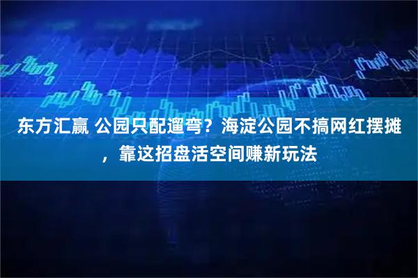 东方汇赢 公园只配遛弯?海淀公园不搞网红摆摊,靠这招盘活空间赚新玩法
