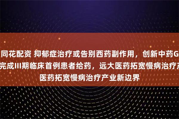同花配资 抑郁症治疗或告别西药副作用，创新中药GPN01360完成III期临床首例患者给药，远大医药拓宽慢病治疗产业新边界