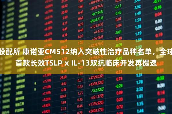 股配所 康诺亚CM512纳入突破性治疗品种名单，全球首款长效TSLP x IL-13双抗临床开发再提速