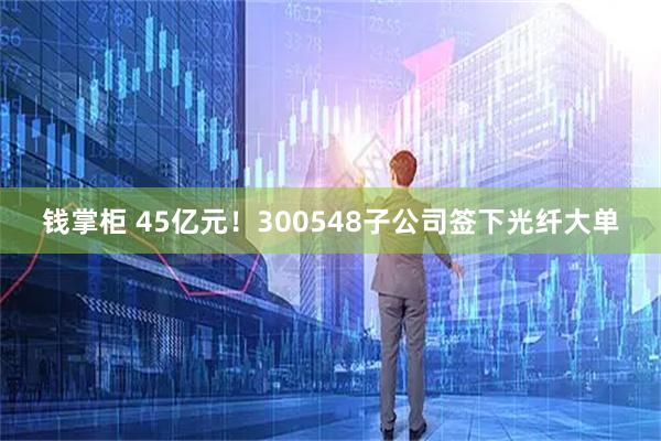 钱掌柜 45亿元！300548子公司签下光纤大单