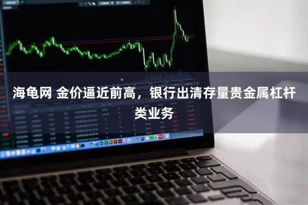 海龟网 金价逼近前高，银行出清存量贵金属杠杆类业务