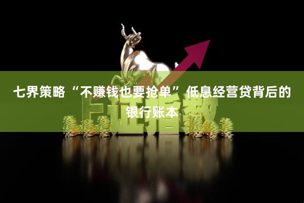 七界策略 “不赚钱也要抢单” 低息经营贷背后的银行账本
