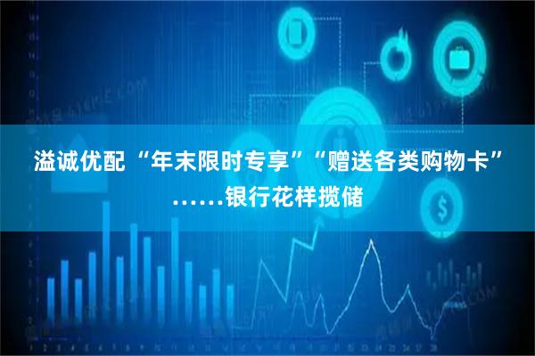 溢诚优配 “年末限时专享”“赠送各类购物卡”……银行花样揽储