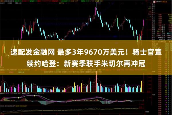 速配发金融网 最多3年9670万美元!骑士官宣续约哈登:新赛季联手米切尔再冲冠