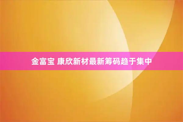 金富宝 康欣新材最新筹码趋于集中