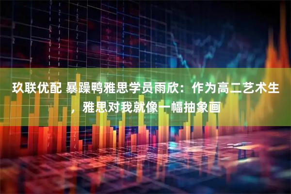 玖联优配 暴躁鸭雅思学员雨欣：作为高二艺术生，雅思对我就像一幅抽象画